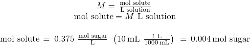 Rendered by QuickLaTeX.com \begin{array}{c}\\ M=\phantom{\rule{0.2em}{0ex}}\frac{\text{mol solute}}{\text{L solution}}\phantom{\rule{0.2em}{0ex}}\\ \text{mol solute}=M\phantom{\rule{0.2em}{0ex}}×\phantom{\rule{0.2em}{0ex}}\text{L solution}\\ \\ \text{mol solute}\phantom{\rule{0.2em}{0ex}}=\phantom{\rule{0.2em}{0ex}}0.375\phantom{\rule{0.4em}{0ex}}\frac{\text{mol sugar}}{\text{L}}\phantom{\rule{0.2em}{0ex}}×\phantom{\rule{0.2em}{0ex}}\left(10\phantom{\rule{0.2em}{0ex}}\text{mL}\phantom{\rule{0.2em}{0ex}}×\phantom{\rule{0.2em}{0ex}}\frac{1\phantom{\rule{0.2em}{0ex}}\text{L}}{1000\phantom{\rule{0.2em}{0ex}}\text{mL}}\right)\phantom{\rule{0.2em}{0ex}}=\phantom{\rule{0.2em}{0ex}}0.004\phantom{\rule{0.2em}{0ex}}\text{mol sugar}\end{array}