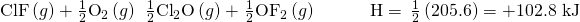 Rendered by QuickLaTeX.com \text{ClF}\left(g\right)+\frac{1}{2}{\text{O}}_{2}\left(g\right)\phantom{\rule{0.2em}{0ex}}⟶\phantom{\rule{0.2em}{0ex}}\frac{1}{2}{\text{Cl}}_{2}\text{O}\left(g\right)+\phantom{\rule{0.1em}{0ex}}\frac{1}{2}{\text{OF}}_{2}\left(g\right)\phantom{\rule{3em}{0ex}}\text{Δ}\text{H}\text{°}=\phantom{\rule{0.2em}{0ex}}\frac{1}{2}\left(205.6\right)=\text{+102.8 kJ}