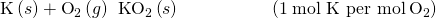Rendered by QuickLaTeX.com \text{K}\left(s\right)+{\text{O}}_{2}\left(g\right)\phantom{\rule{0.2em}{0ex}}⟶\phantom{\rule{0.2em}{0ex}}{\text{KO}}_{2}\left(s\right)\phantom{\rule{5em}{0ex}}\left(1\phantom{\rule{0.2em}{0ex}}\text{mol K per mol}\phantom{\rule{0.2em}{0ex}}{\text{O}}_{2}\right)