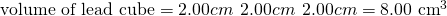 Rendered by QuickLaTeX.com \text{volume of lead cube}=2.00 cm\phantom{\rule{0.2em}{0ex}}×\phantom{\rule{0.2em}{0ex}}2.00 cm\phantom{\rule{0.2em}{0ex}}×\phantom{\rule{0.2em}{0ex}}2.00 cm={\text{8.00 cm}}^{3}