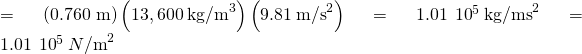 Rendered by QuickLaTeX.com =\left(\text{0.760 m}\right)\left(13,600\phantom{\rule{0.2em}{0ex}}{\text{kg/m}}^{3}\right)\left(9.81\phantom{\rule{0.2em}{0ex}}{\text{m/s}}^{2}\right)=1.01\phantom{\rule{0.2em}{0ex}}×\phantom{\rule{0.2em}{0ex}}{10}^{5}\phantom{\rule{0.2em}{0ex}}{\text{kg/ms}}^{2}=1.01\phantom{\rule{0.2em}{0ex}}×\phantom{\rule{0.2em}{0ex}}{10}^{5}\phantom{\rule{0.2em}{0ex}}{N\text{/m}}^{2}