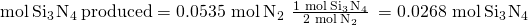 Rendered by QuickLaTeX.com \text{mol}\phantom{\rule{0.2em}{0ex}}{\text{Si}}_{3}\phantom{\rule{0.1em}{0ex}}{\text{N}}_{4}\phantom{\rule{0.2em}{0ex}}\text{produced}=\text{0.0535 mol}\phantom{\rule{0.2em}{0ex}}{\text{N}}_{2}\phantom{\rule{0.2em}{0ex}}×\phantom{\rule{0.2em}{0ex}}\frac{\text{1 mol}\phantom{\rule{0.2em}{0ex}}{\text{Si}}_{3}\phantom{\rule{0.1em}{0ex}}{\text{N}}_{4}}{\text{2 mol}\phantom{\rule{0.2em}{0ex}}{\text{N}}_{2}}\phantom{\rule{0.2em}{0ex}}=\text{0.0268 mol}\phantom{\rule{0.2em}{0ex}}{\text{Si}}_{3}\phantom{\rule{0.1em}{0ex}}{\text{N}}_{4}