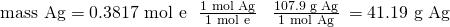 Rendered by QuickLaTeX.com \text{mass Ag}={\text{0.3817 mol e}}^{\text{−}}\phantom{\rule{0.2em}{0ex}}×\phantom{\rule{0.4em}{0ex}}\frac{\text{1 mol Ag}}{{\text{1 mol e}}^{\text{−}}}\phantom{\rule{0.4em}{0ex}}×\phantom{\rule{0.4em}{0ex}}\frac{\text{107.9 g Ag}}{\text{1 mol Ag}}\phantom{\rule{0.2em}{0ex}}=4\text{1.19 g Ag}