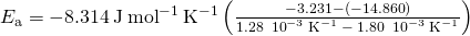 Rendered by QuickLaTeX.com {E}_{\text{a}}=-8.314\phantom{\rule{0.2em}{0ex}}\text{J}\phantom{\rule{0.2em}{0ex}}{\text{mol}}^{-1}\phantom{\rule{0.2em}{0ex}}{\text{K}}^{-1}\left(\frac{-3.231-\left(-14.860\right)}{1.28\phantom{\rule{0.2em}{0ex}}×\phantom{\rule{0.2em}{0ex}}{10}^{-3}\phantom{\rule{0.2em}{0ex}}{\text{K}}^{-1}\phantom{\rule{0.2em}{0ex}}-\phantom{\rule{0.2em}{0ex}}1.80\phantom{\rule{0.2em}{0ex}}×\phantom{\rule{0.2em}{0ex}}{10}^{-3}\phantom{\rule{0.2em}{0ex}}{\text{K}}^{-1}}\right)