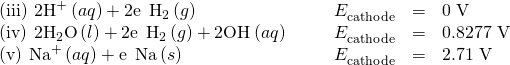 Rendered by QuickLaTeX.com \begin{array}{cccccc}\left(\text{iii}\right)\phantom{\rule{0.2em}{0ex}}{\text{2H}}^{\text{+}}\left(aq\right)+2{\text{e}}^{\text{−}}\phantom{\rule{0.2em}{0ex}}⟶\phantom{\rule{0.2em}{0ex}}{\text{H}}_{2}\left(g\right)\hfill & & & \hfill {E}_{\text{cathode}}^{°}& =\hfill & \text{0 V}\hfill \\ \left(\text{iv}\right)\phantom{\rule{0.2em}{0ex}}{\text{2H}}_{2}\text{O}\left(l\right)+2{\text{e}}^{\text{−}}\phantom{\rule{0.2em}{0ex}}⟶\phantom{\rule{0.2em}{0ex}}{\text{H}}_{2}\left(g\right)+2{\text{OH}}^{\text{−}}\left(aq\right)\hfill & & & \hfill {E}_{\text{cathode}}^{°}& =\hfill & \text{−0.8277 V}\hfill \\ \left(\text{v}\right)\phantom{\rule{0.2em}{0ex}}{\text{Na}}^{\text{+}}\left(aq\right)+{\text{e}}^{\text{−}}\phantom{\rule{0.2em}{0ex}}⟶\phantom{\rule{0.2em}{0ex}}\text{Na}\left(s\right)\hfill & & & \hfill {E}_{\text{cathode}}^{°}& =\hfill & \text{−2.71 V}\hfill \end{array}
