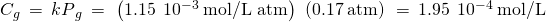 Rendered by QuickLaTeX.com {C}_{g}\phantom{\rule{0.2em}{0ex}}=\phantom{\rule{0.2em}{0ex}}{kP}_{g}\phantom{\rule{0.2em}{0ex}}=\phantom{\rule{0.2em}{0ex}}\left(1.15\phantom{\rule{0.2em}{0ex}}×\phantom{\rule{0.2em}{0ex}}{10}^{-3}\phantom{\rule{0.2em}{0ex}}\text{mol/L atm}\right)\phantom{\rule{0.2em}{0ex}}\left(0.17\phantom{\rule{0.2em}{0ex}}\text{atm}\right)\phantom{\rule{0.2em}{0ex}}=\phantom{\rule{0.2em}{0ex}}1.95\phantom{\rule{0.2em}{0ex}}×\phantom{\rule{0.2em}{0ex}}{10}^{-4}\phantom{\rule{0.2em}{0ex}}\text{mol/L}