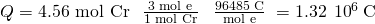 Rendered by QuickLaTeX.com Q=\text{4.56 mol Cr}\phantom{\rule{0.3em}{0ex}}×\phantom{\rule{0.4em}{0ex}}\frac{3{\phantom{\rule{0.2em}{0ex}}\text{mol e}}^{\text{−}}}{\text{1 mol Cr}}\phantom{\rule{0.4em}{0ex}}×\phantom{\rule{0.4em}{0ex}}\frac{\text{96485 C}}{{\text{mol e}}^{\text{−}}}\phantom{\rule{0.3em}{0ex}}=1.32\phantom{\rule{0.2em}{0ex}}×\phantom{\rule{0.2em}{0ex}}{10}^{6}\phantom{\rule{0.2em}{0ex}}\text{C}