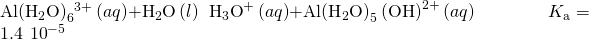 Rendered by QuickLaTeX.com \text{Al}{\left({\text{H}}_{2}\text{O}\right)}_{6}{}^{3+}\left(aq\right)+{\text{H}}_{2}\text{O}\left(l\right)\phantom{\rule{0.2em}{0ex}}⇌\phantom{\rule{0.2em}{0ex}}{\text{H}}_{3}{\text{O}}^{\text{+}}\left(aq\right)+\text{Al}{\left({\text{H}}_{2}\text{O}\right)}_{5}\left({\text{OH}\right)}^{\text{2+}}\left(aq\right)\phantom{\rule{4em}{0ex}}{K}_{\text{a}}=1.4\phantom{\rule{0.2em}{0ex}}×\phantom{\rule{0.2em}{0ex}}{10}^{-5}