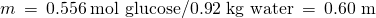 Rendered by QuickLaTeX.com m\phantom{\rule{0.2em}{0ex}}=\phantom{\rule{0.2em}{0ex}}0.556\phantom{\rule{0.2em}{0ex}}\text{mol glucose/0.92 kg water}\phantom{\rule{0.2em}{0ex}}=\phantom{\rule{0.2em}{0ex}}\text{0.60 m}