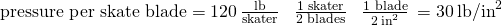 Rendered by QuickLaTeX.com \text{pressure per skate blade}=120\phantom{\rule{0.2em}{0ex}}\frac{\text{lb}}{\text{skater}}\phantom{\rule{0.4em}{0ex}}×\phantom{\rule{0.4em}{0ex}}\frac{\text{1 skater}}{\text{2 blades}}\phantom{\rule{0.4em}{0ex}}×\phantom{\rule{0.4em}{0ex}}\frac{\text{1 blade}}{2\phantom{\rule{0.2em}{0ex}}{\text{in}}^{2}}\phantom{\rule{0.2em}{0ex}}=30\phantom{\rule{0.2em}{0ex}}{\text{lb/in}}^{2}