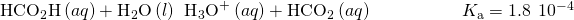 Rendered by QuickLaTeX.com {\text{HCO}}_{2}\text{H}\left(aq\right)+{\text{H}}_{2}\text{O}\left(l\right)\phantom{\rule{0.2em}{0ex}}⇌\phantom{\rule{0.2em}{0ex}}{\text{H}}_{3}{\text{O}}^{\text{+}}\left(aq\right)+{\text{HCO}}_{2}{}^{\text{−}}\left(aq\right)\phantom{\rule{5em}{0ex}}{K}_{\text{a}}=1.8\phantom{\rule{0.2em}{0ex}}×\phantom{\rule{0.2em}{0ex}}{10}^{-4}