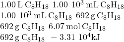 Rendered by QuickLaTeX.com \begin{array}{l}\\ 1.00\phantom{\rule{0.2em}{0ex}}\text{L}\phantom{\rule{0.2em}{0ex}}{\text{C}}_{8}{\text{H}}_{18}\phantom{\rule{0.2em}{0ex}}⟶\phantom{\rule{0.2em}{0ex}}1.00\phantom{\rule{0.2em}{0ex}}×\phantom{\rule{0.2em}{0ex}}{10}^{3}\phantom{\rule{0.2em}{0ex}}\text{mL}\phantom{\rule{0.2em}{0ex}}{\text{C}}_{8}{\text{H}}_{18}\\ 1.00\phantom{\rule{0.2em}{0ex}}×\phantom{\rule{0.2em}{0ex}}{10}^{3}\phantom{\rule{0.2em}{0ex}}\text{mL}\phantom{\rule{0.2em}{0ex}}{\text{C}}_{8}{\text{H}}_{18}\phantom{\rule{0.2em}{0ex}}⟶\phantom{\rule{0.2em}{0ex}}692\phantom{\rule{0.2em}{0ex}}\text{g}\phantom{\rule{0.2em}{0ex}}{\text{C}}_{8}{\text{H}}_{18}\\ 692\phantom{\rule{0.2em}{0ex}}\text{g}\phantom{\rule{0.2em}{0ex}}{\text{C}}_{8}{\text{H}}_{18}\phantom{\rule{0.2em}{0ex}}⟶\phantom{\rule{0.2em}{0ex}}6.07\phantom{\rule{0.2em}{0ex}}\text{mol}\phantom{\rule{0.2em}{0ex}}{\text{C}}_{8}{\text{H}}_{18}\\ 692\phantom{\rule{0.2em}{0ex}}\text{g}\phantom{\rule{0.2em}{0ex}}{\text{C}}_{8}{\text{H}}_{18}\phantom{\rule{0.2em}{0ex}}⟶\phantom{\rule{0.2em}{0ex}}-3.31\phantom{\rule{0.2em}{0ex}}×\phantom{\rule{0.2em}{0ex}}{10}^{4}\text{kJ}\end{array}