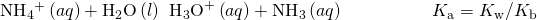 Rendered by QuickLaTeX.com {\text{NH}}_{4}{}^{\text{+}}\left(aq\right)+{\text{H}}_{2}\text{O}\left(l\right)\phantom{\rule{0.2em}{0ex}}⇌\phantom{\rule{0.2em}{0ex}}{\text{H}}_{3}{\text{O}}^{\text{+}}\left(aq\right)+{\text{NH}}_{3}\left(aq\right)\phantom{\rule{5em}{0ex}}{K}_{\text{a}}={K}_{\text{w}}\text{/}{K}_{\text{b}}