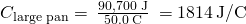 Rendered by QuickLaTeX.com {C}_{\text{large pan}}=\phantom{\rule{0.2em}{0ex}}\frac{\text{90,700 J}}{50.0\phantom{\rule{0.2em}{0ex}}\text{°C}}\phantom{\rule{0.2em}{0ex}}=1814\phantom{\rule{0.2em}{0ex}}\text{J/°C}