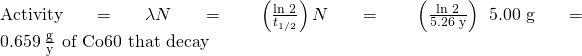 Rendered by QuickLaTeX.com \text{Activity}=\lambda N=\phantom{\rule{0.2em}{0ex}}\left(\frac{\text{ln 2}}{{t}_{1\text{/}2}}\right)N=\phantom{\rule{0.2em}{0ex}}\left(\frac{\text{ln 2}}{\text{5.26 y}}\right)\phantom{\rule{0.2em}{0ex}}×\phantom{\rule{0.2em}{0ex}}\text{5.00 g}=0.659\phantom{\rule{0.2em}{0ex}}\frac{\text{g}}{\text{y}}\phantom{\rule{0.4em}{0ex}}\text{of Co−60 that decay}