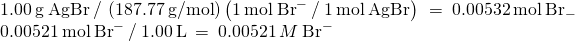 Rendered by QuickLaTeX.com \begin{array}{l}1.00\phantom{\rule{0.2em}{0ex}}\text{g}\phantom{\rule{0.2em}{0ex}}\text{AgBr}\phantom{\rule{0.2em}{0ex}}\text{/}\phantom{\rule{0.2em}{0ex}}\left(187.77\phantom{\rule{0.2em}{0ex}}\text{g}\text{/}\text{mol}\right)\left(1\phantom{\rule{0.2em}{0ex}}\text{mol}\phantom{\rule{0.2em}{0ex}}{\text{Br}}^{-}\phantom{\rule{0.2em}{0ex}}\text{/}\phantom{\rule{0.2em}{0ex}}1\phantom{\rule{0.2em}{0ex}}\text{mol}\phantom{\rule{0.2em}{0ex}}\text{AgBr}\right)\phantom{\rule{0.2em}{0ex}}=\phantom{\rule{0.2em}{0ex}}0.00532\phantom{\rule{0.2em}{0ex}}\text{mol}\phantom{\rule{0.2em}{0ex}}{\text{Br}}_{-}\\ 0.00521\phantom{\rule{0.2em}{0ex}}\text{mol}\phantom{\rule{0.2em}{0ex}}{\text{Br}}^{-}\phantom{\rule{0.2em}{0ex}}\text{/}\phantom{\rule{0.2em}{0ex}}1.00\phantom{\rule{0.2em}{0ex}}\text{L}\phantom{\rule{0.2em}{0ex}}=\phantom{\rule{0.2em}{0ex}}0.00521\phantom{\rule{0.2em}{0ex}}M\phantom{\rule{0.2em}{0ex}}{\text{Br}}^{-}\end{array}