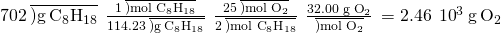 Rendered by QuickLaTeX.com 702\phantom{\rule{0.2em}{0ex}}\overline{)\text{g}\phantom{\rule{0.2em}{0ex}}{\text{C}}_{8}{\text{H}}_{18}}\phantom{\rule{0.2em}{0ex}}×\phantom{\rule{0.2em}{0ex}}\frac{1\phantom{\rule{0.2em}{0ex}}\overline{)\text{mol}\phantom{\rule{0.2em}{0ex}}{\text{C}}_{8}{\text{H}}_{18}}}{114.23\phantom{\rule{0.2em}{0ex}}\overline{)\text{g}\phantom{\rule{0.2em}{0ex}}{\text{C}}_{8}{\text{H}}_{18}}}\phantom{\rule{0.2em}{0ex}}×\phantom{\rule{0.2em}{0ex}}\frac{25\phantom{\rule{0.2em}{0ex}}\overline{)\text{mol}\phantom{\rule{0.2em}{0ex}}{\text{O}}_{2}}}{2\phantom{\rule{0.2em}{0ex}}\overline{)\text{mol}\phantom{\rule{0.2em}{0ex}}{\text{C}}_{8}{\text{H}}_{18}}}\phantom{\rule{0.2em}{0ex}}×\phantom{\rule{0.2em}{0ex}}\frac{\text{32.00 g}\phantom{\rule{0.2em}{0ex}}{\text{O}}_{2}}{\overline{)\text{mol}\phantom{\rule{0.2em}{0ex}}{\text{O}}_{2}}}\phantom{\rule{0.2em}{0ex}}=2.46\phantom{\rule{0.2em}{0ex}}×\phantom{\rule{0.2em}{0ex}}{10}^{3}\phantom{\rule{0.2em}{0ex}}\text{g}\phantom{\rule{0.2em}{0ex}}{\text{O}}_{2}