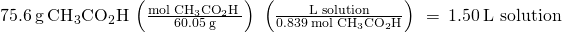 Rendered by QuickLaTeX.com 75.6\phantom{\rule{0.2em}{0ex}}\text{g}\phantom{\rule{0.2em}{0ex}}{\text{CH}}_{3}{\text{CO}}_{2}\text{H}\phantom{\rule{0.2em}{0ex}}\left(\frac{\text{mol}\phantom{\rule{0.2em}{0ex}}{\text{CH}}_{3}{\text{CO}}_{2}\text{H}\phantom{\rule{0.2em}{0ex}}}{60.05\phantom{\rule{0.2em}{0ex}}\text{g}}\right)\phantom{\rule{0.2em}{0ex}}\left(\frac{\text{L solution}}{0.839\phantom{\rule{0.2em}{0ex}}\text{mol}\phantom{\rule{0.2em}{0ex}}{\text{CH}}_{3}{\text{CO}}_{2}\text{H}}\right)\phantom{\rule{0.2em}{0ex}}=\phantom{\rule{0.2em}{0ex}}1.50\phantom{\rule{0.2em}{0ex}}\text{L solution}