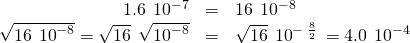 Rendered by QuickLaTeX.com \begin{array}{ccc}\hfill 1.6\phantom{\rule{0.2em}{0ex}}×\phantom{\rule{0.2em}{0ex}}{10}^{-7}& =& 16\phantom{\rule{0.2em}{0ex}}×\phantom{\rule{0.2em}{0ex}}{10}^{-8}\hfill \\ \hfill \sqrt{16\phantom{\rule{0.2em}{0ex}}×\phantom{\rule{0.2em}{0ex}}{10}^{-8}}=\sqrt{16}\phantom{\rule{0.2em}{0ex}}×\phantom{\rule{0.2em}{0ex}}\sqrt{{10}^{-8}}& =\hfill & \sqrt{16}\phantom{\rule{0.2em}{0ex}}×\phantom{\rule{0.2em}{0ex}}{10}^{-\phantom{\rule{0.2em}{0ex}}\frac{8}{2}}\phantom{\rule{0.2em}{0ex}}=4.0\phantom{\rule{0.2em}{0ex}}×\phantom{\rule{0.2em}{0ex}}{10}^{-4}\hfill \end{array}