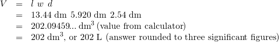 Rendered by QuickLaTeX.com \begin{array}{lll}V\hfill & =\hfill & l\phantom{\rule{0.2em}{0ex}}×\phantom{\rule{0.2em}{0ex}}w\phantom{\rule{0.2em}{0ex}}×\phantom{\rule{0.2em}{0ex}}d\hfill \\ & =\hfill & \text{13.44 dm}\phantom{\rule{0.2em}{0ex}}×\phantom{\rule{0.2em}{0ex}}\text{5.920 dm}\phantom{\rule{0.2em}{0ex}}×\phantom{\rule{0.2em}{0ex}}\text{2.54 dm}\hfill \\ & =\hfill & \text{202.09459}...\phantom{\rule{0.2em}{0ex}}{\text{dm}}^{3}\left(\text{value from calculator}\right)\hfill \\ & =\hfill & {\text{202 dm}}^{3}\text{, or 202 L}\phantom{\rule{0.2em}{0ex}}\left(\text{answer rounded to three significant figures}\right)\hfill \end{array}
