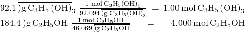 Rendered by QuickLaTeX.com \begin{array}{}\\ \\ 92.1\phantom{\rule{0.2em}{0ex}}\overline{)\text{g}\phantom{\rule{0.2em}{0ex}}{\text{C}}_{3}{\text{H}}_{5}\left(\text{OH}{\right)}_{3}}\phantom{\rule{0.2em}{0ex}}×\phantom{\rule{0.2em}{0ex}}\frac{1\phantom{\rule{0.2em}{0ex}}\text{mol}\phantom{\rule{0.2em}{0ex}}{\text{C}}_{3}{\text{H}}_{5}\left(\text{OH}{\right)}_{3}}{92.094\phantom{\rule{0.2em}{0ex}}\overline{)\text{g}\phantom{\rule{0.2em}{0ex}}{\text{C}}_{3}{\text{H}}_{5}\left(\text{OH}{\right)}_{3}}}\phantom{\rule{0.2em}{0ex}}=\phantom{\rule{0.2em}{0ex}}1.00\phantom{\rule{0.2em}{0ex}}\text{mol}\phantom{\rule{0.2em}{0ex}}{\text{C}}_{3}{\text{H}}_{5}\left(\text{OH}{\right)}_{3}\\ 184.4\phantom{\rule{0.2em}{0ex}}\overline{)\text{g}\phantom{\rule{0.2em}{0ex}}{\text{C}}_{2}{\text{H}}_{5}\text{OH}}\phantom{\rule{0.2em}{0ex}}×\phantom{\rule{0.2em}{0ex}}\frac{1\phantom{\rule{0.2em}{0ex}}\text{mol}\phantom{\rule{0.2em}{0ex}}{\text{C}}_{2}{\text{H}}_{5}\text{OH}}{46.069\phantom{\rule{0.2em}{0ex}}\overline{)\text{g}\phantom{\rule{0.2em}{0ex}}{\text{C}}_{2}{\text{H}}_{5}\text{OH}}}\phantom{\rule{0.2em}{0ex}}=\phantom{\rule{0.2em}{0ex}}4.000\phantom{\rule{0.2em}{0ex}}\text{mol}\phantom{\rule{0.2em}{0ex}}{\text{C}}_{2}{\text{H}}_{5}\text{OH}\end{array}