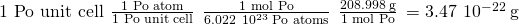 Rendered by QuickLaTeX.com \text{1 Po unit cell}\phantom{\rule{0.2em}{0ex}}×\phantom{\rule{0.2em}{0ex}}\frac{\text{1 Po atom}}{\text{1 Po unit cell}}\phantom{\rule{0.2em}{0ex}}×\phantom{\rule{0.2em}{0ex}}\frac{\text{1 mol Po}}{6.022\phantom{\rule{0.2em}{0ex}}×\phantom{\rule{0.2em}{0ex}}{10}^{23}\phantom{\rule{0.2em}{0ex}}\text{Po atoms}}\phantom{\rule{0.2em}{0ex}}×\phantom{\rule{0.2em}{0ex}}\frac{208.998\phantom{\rule{0.2em}{0ex}}\text{g}}{\text{1 mol Po}}\phantom{\rule{0.2em}{0ex}}=3.47\phantom{\rule{0.2em}{0ex}}×\phantom{\rule{0.2em}{0ex}}{10}^{-22}\phantom{\rule{0.2em}{0ex}}\text{g}