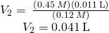 Rendered by QuickLaTeX.com \begin{array}{c}\\ {V}_{2}=\phantom{\rule{0.2em}{0ex}}\frac{\left(0.45\phantom{\rule{0.2em}{0ex}}M\right)\left(0.011\phantom{\rule{0.2em}{0ex}}\text{L}\right)}{\left(0.12\phantom{\rule{0.2em}{0ex}}M\right)}\phantom{\rule{0.2em}{0ex}}\\ {V}_{2}=0.041\phantom{\rule{0.2em}{0ex}}\text{L}\end{array}