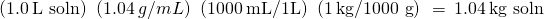 Rendered by QuickLaTeX.com \left(1.0\phantom{\rule{0.2em}{0ex}}\text{L soln}\right)\phantom{\rule{0.2em}{0ex}}\left(1.04\phantom{\rule{0.2em}{0ex}}g/mL\right)\phantom{\rule{0.2em}{0ex}}\left(1000\phantom{\rule{0.2em}{0ex}}\text{mL/1L}\right)\phantom{\rule{0.2em}{0ex}}\left(1\phantom{\rule{0.2em}{0ex}}\text{kg/1000 g}\right)\phantom{\rule{0.2em}{0ex}}=\phantom{\rule{0.2em}{0ex}}1.04\phantom{\rule{0.2em}{0ex}}\text{kg soln}