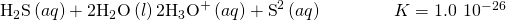 Rendered by QuickLaTeX.com {\text{H}}_{2}\text{S}\left(aq\right)+{\text{2H}}_{2}\text{O}\left(l\right)⇌{\text{2H}}_{3}{\text{O}}^{\text{+}}\left(aq\right)+{\text{S}}^{\text{2−}}\left(aq\right)\phantom{\rule{4em}{0ex}}K=1.0\phantom{\rule{0.2em}{0ex}}×\phantom{\rule{0.2em}{0ex}}1{0}^{-26}