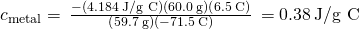 Rendered by QuickLaTeX.com {c}_{\text{metal}}=\phantom{\rule{0.2em}{0ex}}\frac{-\left(4.184\phantom{\rule{0.2em}{0ex}}\text{J/g °C}\right)\left(60.0\phantom{\rule{0.2em}{0ex}}\text{g}\right)\left(6.5\phantom{\rule{0.2em}{0ex}}\text{°C}\right)}{\left(59.7\phantom{\rule{0.2em}{0ex}}\text{g}\right)\left(-71.5\phantom{\rule{0.2em}{0ex}}\text{°C}\right)}\phantom{\rule{0.2em}{0ex}}=0.38\phantom{\rule{0.2em}{0ex}}\text{J/g °C}