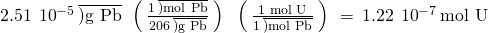 Rendered by QuickLaTeX.com 2.51\phantom{\rule{0.2em}{0ex}}×\phantom{\rule{0.2em}{0ex}}{10}^{-5}\phantom{\rule{0.2em}{0ex}}\overline{)\text{g Pb}}\phantom{\rule{0.2em}{0ex}}×\phantom{\rule{0.2em}{0ex}}\left(\phantom{\rule{0.2em}{0ex}}\frac{1\phantom{\rule{0.2em}{0ex}}\overline{)\text{mol Pb}}}{206\phantom{\rule{0.2em}{0ex}}\overline{)\text{g Pb}}}\phantom{\rule{0.2em}{0ex}}\right)\phantom{\rule{0.2em}{0ex}}×\phantom{\rule{0.2em}{0ex}}\left(\phantom{\rule{0.2em}{0ex}}\frac{\text{1 mol U}}{1\phantom{\rule{0.2em}{0ex}}\overline{)\text{mol Pb}}}\phantom{\rule{0.2em}{0ex}}\right)\phantom{\rule{0.2em}{0ex}}=\phantom{\rule{0.2em}{0ex}}1.22\phantom{\rule{0.2em}{0ex}}×\phantom{\rule{0.2em}{0ex}}{10}^{-7}\phantom{\rule{0.2em}{0ex}}\text{mol U}