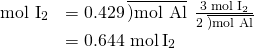 Rendered by QuickLaTeX.com \begin{array}{ll}\hfill {\text{mol I}}_{2}& =0.429\phantom{\rule{0.2em}{0ex}}\overline{)\text{mol Al}}\phantom{\rule{0.2em}{0ex}}×\phantom{\rule{0.2em}{0ex}}\frac{\text{3 mol}\phantom{\rule{0.2em}{0ex}}{\text{I}}_{2}}{2\phantom{\rule{0.2em}{0ex}}\overline{)\text{mol Al}}}\\ & =\text{0.644 mol}\phantom{\rule{0.2em}{0ex}}{\text{I}}_{2}\end{array}