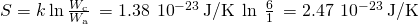 Rendered by QuickLaTeX.com \text{Δ}S=k\phantom{\rule{0.2em}{0ex}}\text{ln}\phantom{\rule{0.2em}{0ex}}\frac{{W}_{\text{c}}}{{W}_{\text{a}}}\phantom{\rule{0.2em}{0ex}}=1.38\phantom{\rule{0.2em}{0ex}}×\phantom{\rule{0.2em}{0ex}}{10}^{-23}\phantom{\rule{0.2em}{0ex}}\text{J/K}\phantom{\rule{0.2em}{0ex}}×\phantom{\rule{0.2em}{0ex}}\text{ln}\phantom{\rule{0.4em}{0ex}}\frac{6}{1}\phantom{\rule{0.2em}{0ex}}=2.47\phantom{\rule{0.2em}{0ex}}×\phantom{\rule{0.2em}{0ex}}{10}^{-23}\phantom{\rule{0.2em}{0ex}}\text{J/K}