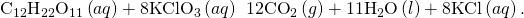 Rendered by QuickLaTeX.com {\text{C}}_{12}{\text{H}}_{22}{\text{O}}_{11}\left(aq\right)+8{\text{KClO}}_{3}\left(aq\right)\phantom{\rule{0.2em}{0ex}}⟶\phantom{\rule{0.2em}{0ex}}12{\text{CO}}_{2}\left(g\right)+11{\text{H}}_{2}\text{O}\left(l\right)+8\text{KCl}\left(aq\right).