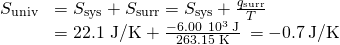 Rendered by QuickLaTeX.com \begin{array}{cc}\hfill \text{Δ}{S}_{\text{univ}}& =\text{Δ}{S}_{\text{sys}}+\text{Δ}{S}_{\text{surr}}=\text{Δ}{S}_{\text{sys}}+\frac{{q}_{\text{surr}}}{T}\hfill \\ & =\text{22.1 J/K}+\frac{-6.00\phantom{\rule{0.2em}{0ex}}×\phantom{\rule{0.2em}{0ex}}{10}^{3}\phantom{\rule{0.2em}{0ex}}\text{J}}{\text{263.15 K}}\phantom{\rule{0.2em}{0ex}}=-0.7\phantom{\rule{0.2em}{0ex}}\text{J/K}\hfill \end{array}