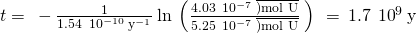 Rendered by QuickLaTeX.com t=\phantom{\rule{0.2em}{0ex}}-\frac{1}{1.54\phantom{\rule{0.2em}{0ex}}×\phantom{\rule{0.2em}{0ex}}{10}^{-10}\phantom{\rule{0.2em}{0ex}}{\text{y}}^{-1}}\phantom{\rule{0.2em}{0ex}}\text{ln}\phantom{\rule{0.2em}{0ex}}\left(\frac{4.03\phantom{\rule{0.2em}{0ex}}×\phantom{\rule{0.2em}{0ex}}{10}^{-7}\phantom{\rule{0.2em}{0ex}}\overline{)\text{mol U}}}{5.25\phantom{\rule{0.2em}{0ex}}×\phantom{\rule{0.2em}{0ex}}{10}^{-7}\phantom{\rule{0.2em}{0ex}}\overline{)\text{mol U}}}\phantom{\rule{0.2em}{0ex}}\right)\phantom{\rule{0.2em}{0ex}}=\phantom{\rule{0.2em}{0ex}}1.7\phantom{\rule{0.2em}{0ex}}×\phantom{\rule{0.2em}{0ex}}{10}^{9}\phantom{\rule{0.2em}{0ex}}\text{y}