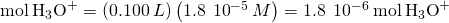 Rendered by QuickLaTeX.com \text{mol}\phantom{\rule{0.2em}{0ex}}{\text{H}}_{3}{\text{O}}^{+}=\left(0.100\phantom{\rule{0.2em}{0ex}}L\right)\left(1.8\phantom{\rule{0.2em}{0ex}}×\phantom{\rule{0.2em}{0ex}}{10}^{-5}\phantom{\rule{0.2em}{0ex}}M\right)=1.8\phantom{\rule{0.2em}{0ex}}×\phantom{\rule{0.2em}{0ex}}{10}^{-6}\phantom{\rule{0.2em}{0ex}}\text{mol}\phantom{\rule{0.2em}{0ex}}{\text{H}}_{3}{\text{O}}^{+}