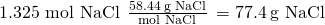 Rendered by QuickLaTeX.com \text{1.325 mol NaCl}\phantom{\rule{0.2em}{0ex}}×\phantom{\rule{0.2em}{0ex}}\frac{58.44\phantom{\rule{0.2em}{0ex}}\text{g NaCl}}{\text{mol NaCl}}\phantom{\rule{0.2em}{0ex}}=77.4\phantom{\rule{0.2em}{0ex}}\text{g NaCl}