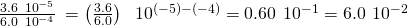 Rendered by QuickLaTeX.com \frac{3.6\phantom{\rule{0.2em}{0ex}}×\phantom{\rule{0.2em}{0ex}}{10}^{-5}}{6.0\phantom{\rule{0.2em}{0ex}}×\phantom{\rule{0.2em}{0ex}}{10}^{-4}}\phantom{\rule{0.2em}{0ex}}=\left(\frac{3.6}{6.0}\right)\phantom{\rule{0.4em}{0ex}}×\phantom{\rule{0.2em}{0ex}}{10}^{\left(-5\right)-\left(-4\right)}=0.60\phantom{\rule{0.2em}{0ex}}×\phantom{\rule{0.2em}{0ex}}{10}^{-1}=6.0\phantom{\rule{0.2em}{0ex}}×\phantom{\rule{0.2em}{0ex}}{10}^{-2}