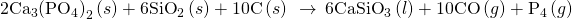 Rendered by QuickLaTeX.com {\text{2Ca}}_{3}{\left({\text{PO}}_{4}\right)}_{2}\left(s\right)+{\text{6SiO}}_{2}\left(s\right)+\text{10C}\left(s\right)\phantom{\rule{0.2em}{0ex}}\stackrel{\phantom{\rule{0.4em}{0ex}}\text{Δ}\phantom{\rule{0.4em}{0ex}}}{\to }\phantom{\rule{0.2em}{0ex}}{\text{6CaSiO}}_{3}\left(l\right)+\text{10CO}\left(g\right)+{\text{P}}_{4}\left(g\right)