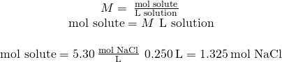 Rendered by QuickLaTeX.com \begin{array}{c}\\ M=\phantom{\rule{0.2em}{0ex}}\frac{\text{mol solute}}{\text{L solution}}\phantom{\rule{0.2em}{0ex}}\\ \text{mol solute}=M\phantom{\rule{0.2em}{0ex}}×\phantom{\rule{0.2em}{0ex}}\text{L solution}\\ \\ \text{mol solute}=5.30\phantom{\rule{0.2em}{0ex}}\frac{\text{mol NaCl}}{\text{L}}\phantom{\rule{0.2em}{0ex}}×\phantom{\rule{0.2em}{0ex}}0.250\phantom{\rule{0.2em}{0ex}}\text{L}=1.325\phantom{\rule{0.2em}{0ex}}\text{mol NaCl}\end{array}