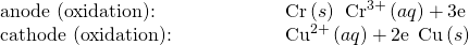Rendered by QuickLaTeX.com \begin{array}{cc}\text{anode (oxidation):}\hfill & \phantom{\rule{5em}{0ex}}\text{Cr}\left(s\right)\phantom{\rule{0.2em}{0ex}}⟶\phantom{\rule{0.2em}{0ex}}{\text{Cr}}^{3+}\left(aq\right)+3{\text{e}}^{\text{−}}\hfill \\ \text{cathode (oxidation):}\hfill & \phantom{\rule{5em}{0ex}}{\text{Cu}}^{2+}\left(aq\right)+2{\text{e}}^{\text{−}}\phantom{\rule{0.2em}{0ex}}⟶\phantom{\rule{0.2em}{0ex}}\text{Cu}\left(s\right)\hfill \end{array}