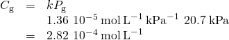 Rendered by QuickLaTeX.com \begin{array}{cccc}& \hfill {C}_{\text{g}}& =& k{P}_{\text{g}}\hfill \\ & & & 1.36\phantom{\rule{0.2em}{0ex}}×\phantom{\rule{0.2em}{0ex}}{10}^{-5}\phantom{\rule{0.2em}{0ex}}\text{mol}\phantom{\rule{0.2em}{0ex}}{\text{L}}^{-1}\phantom{\rule{0.2em}{0ex}}{\text{kPa}}^{-1}\phantom{\rule{0.2em}{0ex}}×\phantom{\rule{0.2em}{0ex}}20.7\phantom{\rule{0.2em}{0ex}}\text{kPa}\hfill \\ & & =& 2.82\phantom{\rule{0.2em}{0ex}}×\phantom{\rule{0.2em}{0ex}}{10}^{-4}\phantom{\rule{0.2em}{0ex}}\text{mol}\phantom{\rule{0.2em}{0ex}}{\text{L}}^{-1}\hfill \end{array}