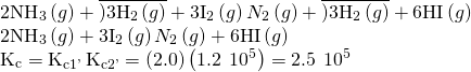 Rendered by QuickLaTeX.com \begin{array}{c}{\text{2NH}}_{3}\left(g\right)+\overline{)3{\text{H}}_{2}\left(g\right)}+3{\text{I}}_{\text{2}}\left(g\right)⇌{N}_{2}\left(g\right)+\overline{)3{\text{H}}_{2}\left(g\right)}+6\text{HI}\left(g\right)\hfill \\ {\text{2NH}}_{3}\left(g\right)+3{\text{I}}_{\text{2}}\left(g\right)⇌{N}_{2}\left(g\right)+6\text{HI}\left(g\right)\hfill \\ {\text{K}}_{\text{c}}={\text{K}}_{\text{c}1\text{'}}\text{\hspace{0.17em}}{\text{K}}_{\text{c}2\text{'}}=\left(2.0\right)\left(1.2\phantom{\rule{0.2em}{0ex}}×\phantom{\rule{0.2em}{0ex}}{10}^{5}\right)=2.5\phantom{\rule{0.2em}{0ex}}×\phantom{\rule{0.2em}{0ex}}{10}^{5}\hfill \end{array}