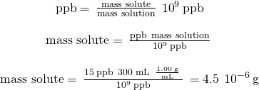 Rendered by QuickLaTeX.com \begin{array}{c}\\ \text{ppb}=\phantom{\rule{0.2em}{0ex}}\frac{\text{mass solute}}{\text{mass solution}}\phantom{\rule{0.2em}{0ex}}×\phantom{\rule{0.2em}{0ex}}{10}^{9}\phantom{\rule{0.2em}{0ex}}\text{ppb}\\ \\ \text{mass solute}=\phantom{\rule{0.2em}{0ex}}\frac{\text{ppb}\phantom{\rule{0.2em}{0ex}}×\phantom{\rule{0.2em}{0ex}}\text{mass solution}}{{10}^{9}\phantom{\rule{0.2em}{0ex}}\text{ppb}}\phantom{\rule{0.2em}{0ex}}\\ \\ \text{mass solute}=\phantom{\rule{0.2em}{0ex}}\frac{15\phantom{\rule{0.2em}{0ex}}\text{ppb}\phantom{\rule{0.2em}{0ex}}×\phantom{\rule{0.2em}{0ex}}300\phantom{\rule{0.2em}{0ex}}\text{mL}\phantom{\rule{0.2em}{0ex}}×\phantom{\rule{0.2em}{0ex}}\frac{1.00\phantom{\rule{0.2em}{0ex}}\text{g}}{\text{mL}}\phantom{\rule{0.2em}{0ex}}}{{10}^{9}\phantom{\rule{0.2em}{0ex}}\text{ppb}}\phantom{\rule{0.2em}{0ex}}=4.5\phantom{\rule{0.2em}{0ex}}×\phantom{\rule{0.2em}{0ex}}{10}^{-6}\phantom{\rule{0.2em}{0ex}}\text{g}\end{array}