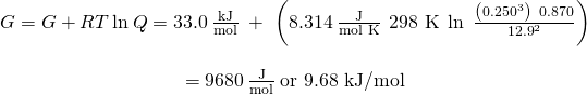 Rendered by QuickLaTeX.com \begin{array}{c}\text{Δ}G=\text{Δ}G\text{°}+RT\phantom{\rule{0.2em}{0ex}}\text{ln}\phantom{\rule{0.2em}{0ex}}Q=33.0\phantom{\rule{0.2em}{0ex}}\frac{\text{kJ}}{\text{mol}}\phantom{\rule{0.2em}{0ex}}+\phantom{\rule{0.2em}{0ex}}\left(8.314\phantom{\rule{0.2em}{0ex}}\frac{\text{J}}{\text{mol K}}\phantom{\rule{0.2em}{0ex}}×\phantom{\rule{0.2em}{0ex}}\text{298 K}\phantom{\rule{0.2em}{0ex}}×\phantom{\rule{0.2em}{0ex}}\text{ln}\phantom{\rule{0.5em}{0ex}}\frac{\left({0.250}^{3}\right)\phantom{\rule{0.2em}{0ex}}×\phantom{\rule{0.2em}{0ex}}0.870}{{12.9}^{2}}\right)\\ \\ =9680\phantom{\rule{0.2em}{0ex}}\frac{\text{J}}{\text{mol}}\phantom{\rule{0.2em}{0ex}}\text{or 9.68 kJ/mol}\end{array}