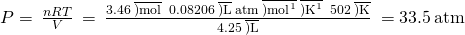 Rendered by QuickLaTeX.com P=\phantom{\rule{0.2em}{0ex}}\frac{nRT}{V}\phantom{\rule{0.2em}{0ex}}=\phantom{\rule{0.2em}{0ex}}\frac{3.46\phantom{\rule{0.2em}{0ex}}\overline{)\text{mol}}\phantom{\rule{0.2em}{0ex}}×\phantom{\rule{0.2em}{0ex}}0.08206\phantom{\rule{0.2em}{0ex}}\overline{)\text{L}}\phantom{\rule{0.2em}{0ex}}\text{atm}\phantom{\rule{0.2em}{0ex}}\overline{){\text{mol}}^{\text{−1}}}\phantom{\rule{0.2em}{0ex}}\overline{){\text{K}}^{\text{−1}}}\phantom{\rule{0.2em}{0ex}}×\phantom{\rule{0.2em}{0ex}}502\phantom{\rule{0.2em}{0ex}}\overline{)\text{K}}}{4.25\phantom{\rule{0.2em}{0ex}}\overline{)\text{L}}}\phantom{\rule{0.2em}{0ex}}=33.5\phantom{\rule{0.2em}{0ex}}\text{atm}