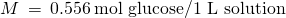 Rendered by QuickLaTeX.com M\phantom{\rule{0.2em}{0ex}}=\phantom{\rule{0.2em}{0ex}}0.556\phantom{\rule{0.2em}{0ex}}\text{mol glucose/1 L solution}