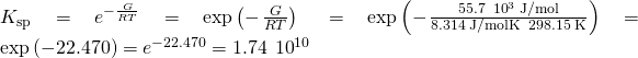 Rendered by QuickLaTeX.com {K}_{\text{sp}}={e}^{-\frac{\text{Δ}G\text{°}}{RT}}=\text{exp}\left(-\phantom{\rule{0.1em}{0ex}}\frac{\text{Δ}G\text{°}}{RT}\right)\phantom{\rule{0.2em}{0ex}}=\text{exp}\left(-\phantom{\rule{0.1em}{0ex}}\frac{55.7\phantom{\rule{0.2em}{0ex}}×\phantom{\rule{0.2em}{0ex}}{10}^{3}\phantom{\rule{0.2em}{0ex}}\text{J/mol}}{8.314\phantom{\rule{0.2em}{0ex}}\text{J/mol·K}\phantom{\rule{0.2em}{0ex}}×\phantom{\rule{0.2em}{0ex}}298.15\phantom{\rule{0.2em}{0ex}}\text{K}}\right)=\text{exp}\left(-22.470\right)={e}^{-22.470}=1.74\phantom{\rule{0.2em}{0ex}}×\phantom{\rule{0.2em}{0ex}}{10}^{\text{−10}}