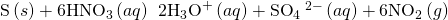 Rendered by QuickLaTeX.com \text{S}\left(s\right)+6{\text{HNO}}_{3}\left(aq\right)\phantom{\rule{0.2em}{0ex}}⟶\phantom{\rule{0.2em}{0ex}}2{\text{H}}_{3}{\text{O}}^{\text{+}}\left(aq\right)+{\text{SO}}_{4}{\phantom{\rule{0.2em}{0ex}}}^{2-}\left(aq\right)+6{\text{NO}}_{2}\left(g\right)
